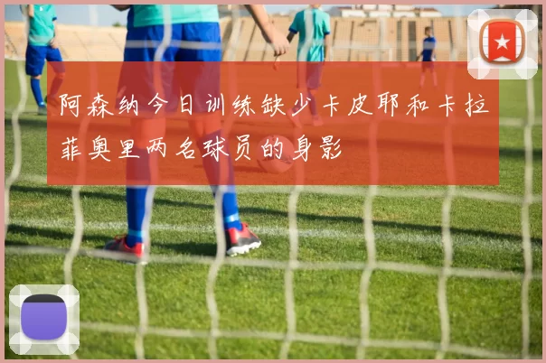 阿森纳今日训练缺少卡皮耶和卡拉菲奥里两名球员的身影