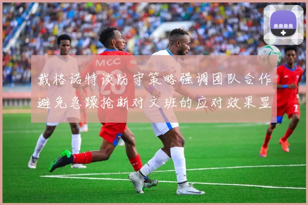 戴格诺特谈防守策略强调团队合作避免急躁抢断对文班的应对效果显著