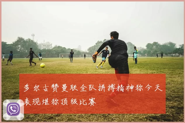 多尔古赞曼联全队拼搏精神称今天表现堪称顶级比赛