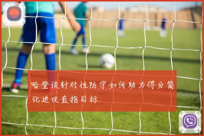 哈登谈针对性防守如何助力得分简化进攻直指目标