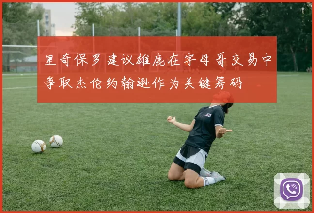 里奇保罗建议雄鹿在字母哥交易中争取杰伦约翰逊作为关键筹码