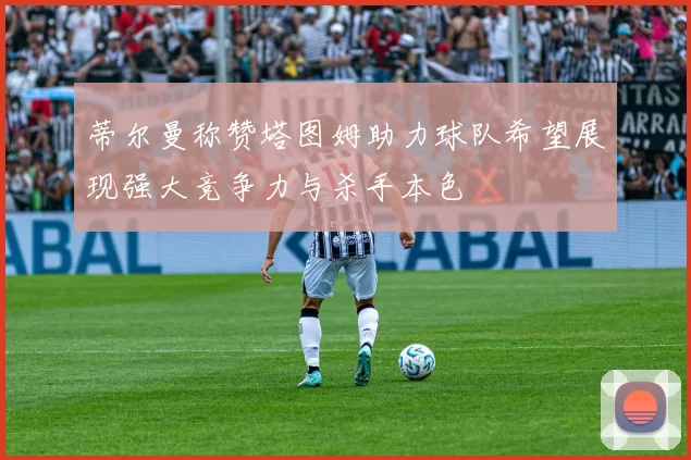 蒂尔曼称赞塔图姆助力球队希望展现强大竞争力与杀手本色