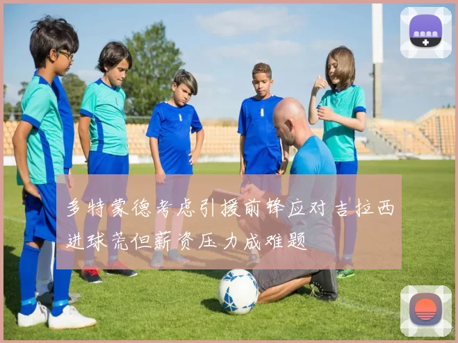 多特蒙德考虑引援前锋应对吉拉西进球荒但薪资压力成难题