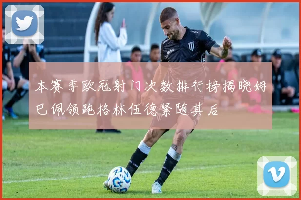 本赛季欧冠射门次数排行榜揭晓姆巴佩领跑格林伍德紧随其后