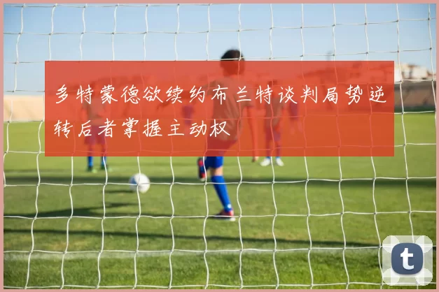 多特蒙德欲续约布兰特谈判局势逆转后者掌握主动权