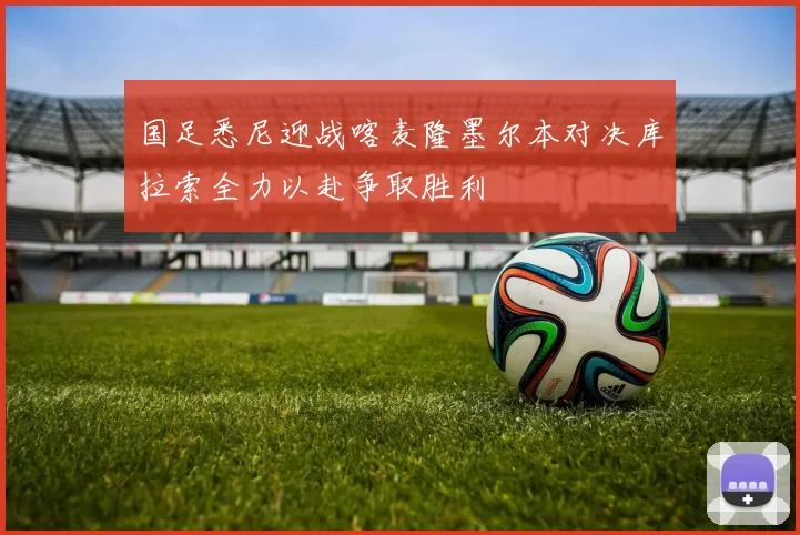 国足悉尼迎战喀麦隆墨尔本对决库拉索全力以赴争取胜利