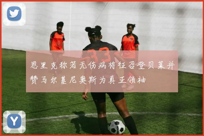 恩里克称若无伤病将征召登贝莱并赞马尔基尼奥斯为真正领袖